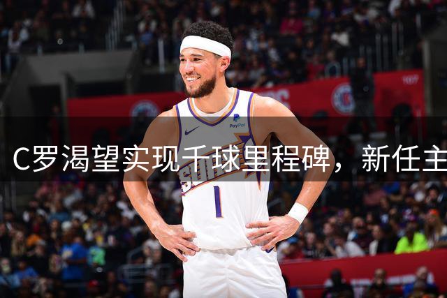 C罗渴望实现千球里程碑，新任主帅谈合作